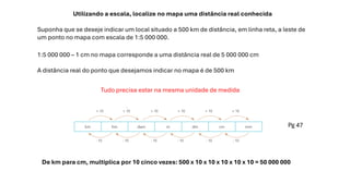 Utilizando a escala, localize no mapa uma distância real conhecida
Suponha que se deseje indicar um local situado a 500 km de distância, em linha reta, a leste de
um ponto no mapa com escala de 1:5 000 000.
Tudo precisa estar na mesma unidade de medida
1:5 000 000 – 1 cm no mapa corresponde a uma distância real de 5 000 000 cm
A distância real do ponto que desejamos indicar no mapa é de 500 km
Pg 47
De km para cm, multiplica por 10 cinco vezes: 500 x 10 x 10 x 10 x 10 x 10 = 50 000 000
 