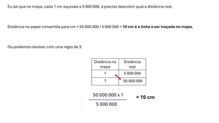 Eu sei que no mapa, cada 1 cm equivale a 5 000 000, e preciso descobrir qual a distância real.
Distância no papel convertida para cm = 50 000 000 / 5 000 000 = 10 cm é a linha a ser traçada no mapa.
Ou podemos resolver com uma regra de 3:
Distância no
mapa
Distância
real
1 5 000 000
? 50 000 000
 