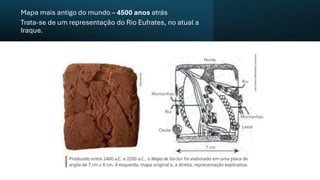 Mapa mais antigo do mundo – 4500 anos atrás
Trata-se de um representação do Rio Eufrates, no atual a
Iraque.
 