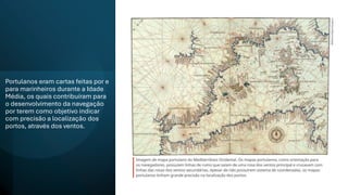 Portulanos eram cartas feitas por e
para marinheiros durante a Idade
Média, os quais contribuíram para
o desenvolvimento da navegação
por terem como objetivo indicar
com precisão a localização dos
portos, através dos ventos.
 