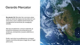 Gerardo Mercator
No século 16, Mercator fez o primeiro atlas:
onde um série de mapas era reunidos em um
único livro, com o objetivo de fornecer aos
navegadores ferramentas de navegação
sólidas.
Até aqui já sabíamos: a terra é redonda, já
tínhamos a bússola, já conhecíamos as
américas, nomeamos o oceano atlântico e
pacífico.
Então, seria bom se pudéssemos conseguir
traças uma linha reta para chegar de um lugar
para outro.
 