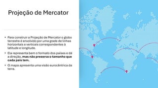 Projeção de Mercator
• Para construir a Projeção de Mercator o globo
terrestre é envolvido por uma grade de linhas
horizontais e verticais correspondentes à
latitude e longitude.
• Ela representa bem o formato dos países e dá
a direção, mas não preserva o tamanho que
cada país tem.
• O mapa apresenta uma visão eurocêntrica da
terra.
 