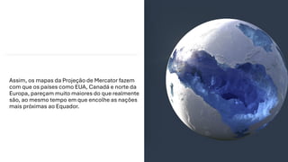 Assim, os mapas da Projeção de Mercator fazem
com que os países como EUA, Canadá e norte da
Europa, pareçam muito maiores do que realmente
são, ao mesmo tempo em que encolhe as nações
mais próximas ao Equador.
 