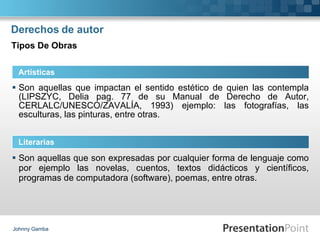 Derechos de autor Son aquellas que impactan el sentido estético de quien las contempla (LIPSZYC, Delia pag. 77 de su Manual de Derecho de Autor, CERLALC/UNESCO/ZAVALÍA, 1993) ejemplo: las fotografías, las esculturas, las pinturas, entre otras. Johnny Gamba Artísticas Literarias Tipos De Obras Son aquellas que son expresadas por cualquier forma de lenguaje como por ejemplo las novelas, cuentos, textos didácticos y científicos, programas de computadora (software), poemas, entre otras. 
