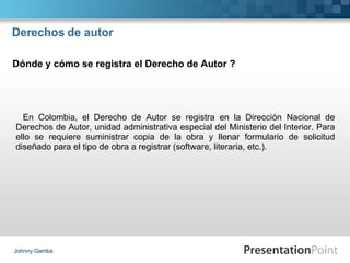 Derechos de autor En Colombia, el Derecho de Autor se registra en la Dirección Nacional de Derechos de Autor, unidad administrativa especial del Ministerio del Interior. Para ello se requiere suministrar copia de la obra y llenar formulario de solicitud diseñado para el tipo de obra a registrar (software, literaria, etc.). Johnny Gamba Dónde y cómo se registra el Derecho de Autor ? 
