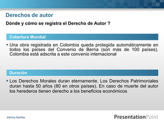 Derechos de autor Una obra registrada en Colombia queda protegida automáticamente en todos los países del Convenio de Berna (son más de 100 países). Colombia está adscrita a este convenio internacional Johnny Gamba Cobertura Mundial Duración Dónde y cómo se registra el Derecho de Autor ? Los Derechos Morales duran eternamente. Los Derechos Patrimoniales duran hasta 50 años (80 en otros países). En caso de muerte del autor los herederos tienen derecho a los beneficios económicos   