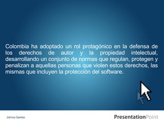 Johnny Gamba Colombia ha adoptado un rol protagónico en la defensa de los derechos de autor y la propiedad intelectual, desarrollando un conjunto de normas que regulan, protegen y penalizan a aquellas personas que violen estos derechos, las mismas que incluyen la protección del software. 