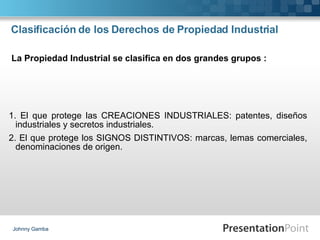 Clasificación de los Derechos de Propiedad Industrial  1. El que protege las CREACIONES INDUSTRIALES: patentes, diseños industriales y secretos industriales. 2. El que protege los SIGNOS DISTINTIVOS: marcas, lemas comerciales, denominaciones de origen. Johnny Gamba La Propiedad Industrial se clasifica en dos grandes grupos : 