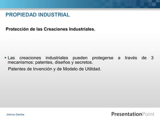 PROPIEDAD INDUSTRIAL Las creaciones industriales pueden protegerse a través de 3 mecanismos: patentes, diseños y secretos. Patentes de Invención y de Modelo de Utilidad. Johnny Gamba Protección de las Creaciones Industriales. 
