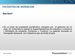 PATENTES DE INVENCION Es un título de propiedad (certificado), otorgado por  el gobierno de un país. En Colombia lo expide la Superintendencia de Industria y Comercio ( Ministerio de Industria, Comercio y Turismo). La patente concede un monopolio temporal, con cobertura que se limita al país. Johnny Gamba Que Son? 