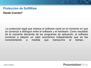 Proteccion de SoftWare La protección legal que merece el software nació en el momento en que se comenzó a distinguir entre el software y el hardware. Como resultado de la creciente demanda de los programas de aplicación, el software comenzó a adquirir un valor económico independiente que se fue incrementando a medida que transcurría el tiempo.  Johnny Gamba Desde Cuando? 