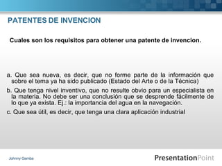 PATENTES DE INVENCION a. Que sea nueva, es decir, que no forme parte de la información que sobre el tema ya ha sido publicado (Estado del Arte o de la Técnica) b. Que tenga nivel inventivo, que no resulte obvio para un especialista en la materia. No debe ser una conclusión que se desprende fácilmente de lo que ya exista. Ej.: la importancia del agua en la navegación. c. Que sea útil, es decir, que tenga una clara aplicación industrial Johnny Gamba Cuales son los requisitos para obtener una patente de invencion. 