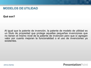 MODELOS DE UTILIDAD Al igual que la patente de invención, la patente de modelo de utilidad es un título de propiedad que protege aquellas pequeñas invenciones que no tienen el mismo nivel de la patente de invención pero que sí agregan valor por cuanto mejoran la funcionalidad o el uso de invenciones ya existentes. Johnny Gamba Qué son? 