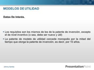 MODELOS DE UTILIDAD Los requisitos son los mismos de los de la patente de invención, excepto el de nivel inventivo (o sea, debe ser nuevo y útil) La patente de modelo de utilidad concede monopolio por la mitad del tiempo que otorga la patente de invención, es decir, por 10 años. Johnny Gamba Datos De Interés. 