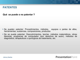 PATENTES Se pueden patentar: Procedimientos, métodos,  equipos o partes de ellos, herramientas, sustancias, composiciones, productos No se puede patentar: Descubrimientos, teorías, métodos matemáticos, obras literarias, programas de computador (son derechos de autor), métodos de diagnóstico, terapéuticos o quirúrgicos de tratamiento, etc. Johnny Gamba Qué  se puede o no patentar ? 