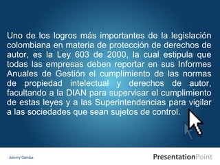 Johnny Gamba Uno de los logros más importantes de la legislación colombiana en materia de protección de derechos de autor, es la Ley 603 de 2000, la cual estipula que todas las empresas deben reportar en sus Informes Anuales de Gestión el cumplimiento de las normas de propiedad intelectual y derechos de autor, facultando a la DIAN para supervisar el cumplimiento de estas leyes y a las Superintendencias para vigilar a las sociedades que sean sujetos de control. 