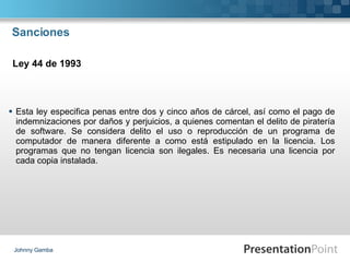 Sanciones Esta ley especifica penas entre dos y cinco años de cárcel, así como el pago de indemnizaciones por daños y perjuicios, a quienes comentan el delito de piratería de software. Se considera delito el uso o reproducción de un programa de computador de manera diferente a como está estipulado en la licencia. Los programas que no tengan licencia son ilegales. Es necesaria una licencia por cada copia instalada. Johnny Gamba Ley 44 de 1993 