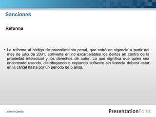 Sanciones La reforma al código de procedimiento penal, que entró en vigencia a partir del mes de julio de 2001, convierte en no excarcelables los delitos en contra de la propiedad intelectual y los derechos de autor. Lo que significa que quien sea encontrado usando, distribuyendo o copiando software sin licencia deberá estar en la cárcel hasta por un período de 5 años. Johnny Gamba Reforma 