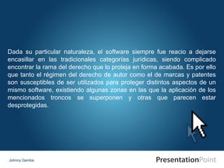 Johnny Gamba Dada su particular naturaleza, el software siempre fue reacio a dejarse encasillar en las tradicionales categorías jurídicas, siendo complicado encontrar la rama del derecho que lo proteja en forma acabada. Es por ello que tanto el régimen del derecho de autor como el de marcas y patentes son susceptibles de ser utilizados para proteger distintos aspectos de un mismo software, existiendo algunas zonas en las que la aplicación de los mencionados troncos se superponen y otras que parecen estar desprotegidas.  