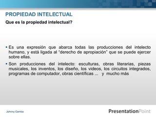 PROPIEDAD INTELECTUAL Es una expresión que abarca todas las producciones del intelecto humano, y está ligada al “derecho de apropiación” que se puede ejercer sobre ellas. Son producciones del intelecto: esculturas, obras literarias, piezas musicales, los inventos, los diseño, los videos, los circuitos integrados, programas de computador, obras científicas ...  y  mucho más Johnny Gamba Que es la propiedad intelectual? 