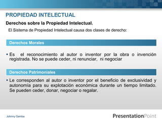 PROPIEDAD INTELECTUAL Es  el reconocimiento al autor o inventor por la obra o invención registrada. No se puede ceder, ni renunciar,  ni negociar Johnny Gamba Derechos Morales Derechos Patrimoniales Derechos sobre la Propiedad Intelectual. Le corresponden al autor o inventor por el beneficio de exclusividad y autonomía para su explotación económica durante un tiempo limitado. Se pueden ceder, donar, negociar o regalar. El Sistema de Propiedad Intelectual causa dos clases de derecho: 