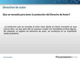 Derechos de autor La protección que se concede al autor nace desde el mismo momento en que crea la obra, sin que para ello se requiera cumplir con formalidad jurídica alguna. No obstante, el registro de derechos de autor, se constituye en un importante medio probatorio. Johnny Gamba Que se necesita para tener la protección del Derecho de Autor? 