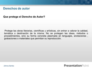 Derechos de autor Protege las obras literarias, científicas y artísticas, sin entrar a valorar la calidad, temática o destinación de la misma. No se protegen las ideas, métodos o procedimientos, sino su forma concreta plasmada en lenguajes, anotaciones , grabaciones o materiales que permitan su reproducción. Johnny Gamba Que protege el Derecho de Autor? 