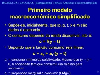 Primeiro modelo macroeconômico simplificado Supõe-se, inicialmente, que ip, g, t, x e m são dados à economia. O consumo depende da renda disponível, isto é: c = f (y – t) Supondo que a função consumo seja linear: c = a 0  + a 1 ·(y – t) a 0  = consumo mínimo da coletividade. Mesmo que ( y – t) = 0, a sociedade tem que consumir um mínimo para sobreviver. a 1  = propensão marginal a consumir (PMgC) 