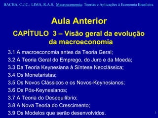 Aula Anterior CAPÍTULO  3 – Visão geral da evolução da macroeconomia   3.1 A macroeconomia antes da Teoria Geral; 3.2 A Teoria Geral do Emprego, do Juro e da Moeda;  3.3 Da Teoria Keynesiana à Síntese Neoclássica;  3.4 Os Monetaristas;  3.5 Os Novos Clássicos e os Novos-Keynesianos;  3.6 Os Pós-Keynesianos;  3.7 A Teoria do Desequilíbrio;  3.8 A Nova Teoria do Crescimento;  3.9 Os Modelos que serão desenvolvidos.  