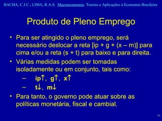 Produto de Pleno Emprego Para ser atingido o pleno emprego, será necessário deslocar a reta [ip + g + (x – m)] para cima e/ou a reta (s + t) para baixo e para direita. Várias medidas podem ser tomadas isoladamente ou em conjunto, tais como: ip  ,  g  ,  x  t  ,  m  Para tanto, o governo pode atuar sobre as políticas monetária, fiscal e cambial. 