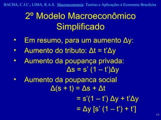 Em resumo, para um aumento  Δ y : Aumento do tributo:  Δ t = t’ Δ y  Aumento da poupança privada:  Δ s = s’ (1 – t’) Δ y  Aumento da poupanca social  Δ (s + t) =  Δ s +  Δ t   = s’(1 – t’)  Δ y + t’ Δ y   =  Δ y [s’ (1 – t’) + t’] 2º Modelo Macroeconômico Simplificado 