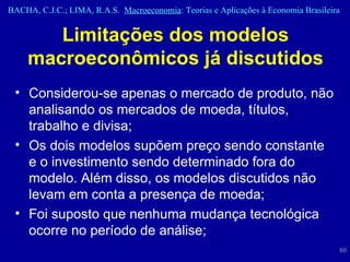 Limitações dos modelos macroeconômicos já discutidos Considerou-se apenas o mercado de produto, não analisando os mercados de moeda, títulos, trabalho e divisa; Os dois modelos supõem preço sendo constante e o investimento sendo determinado fora do modelo. Além disso, os modelos discutidos não levam em conta a presença de moeda; Foi suposto que nenhuma mudança tecnológica ocorre no período de análise; 