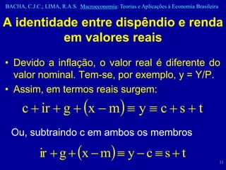BACHA, C.J.C.; LIMA, R.A.S. Macroeconomia: Teorias e Aplicações à Economia Brasileira


A identidade entre dispêndio e renda
          em valores reais
• Devido a inflação, o valor real é diferente do
  valor nominal. Tem-se, por exemplo, y = Y/P.
• Assim, em termos reais surgem:
      c  ir  g  x  m  y  c  s  t
  Ou, subtraindo c em ambos os membros

             ir  g  x  m  y  c  s  t
                                                                                        11
 