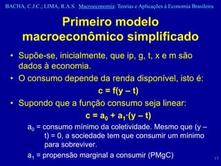 BACHA, C.J.C.; LIMA, R.A.S. Macroeconomia: Teorias e Aplicações à Economia Brasileira


           Primeiro modelo
      macroeconômico simplificado
 • Supõe-se, inicialmente, que ip, g, t, x e m são
   dados à economia.
 • O consumo depende da renda disponível, isto é:
                        c = f(y – t)
 • Supondo que a função consumo seja linear:
                     c = a0 + a1·(y – t)
         a0 = consumo mínimo da coletividade. Mesmo que (y –
              t) = 0, a sociedade tem que consumir um mínimo
              para sobreviver.
         a1 = propensão marginal a consumir (PMgC)                                      17
 
