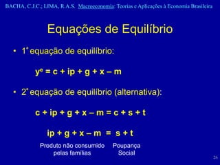 BACHA, C.J.C.; LIMA, R.A.S. Macroeconomia: Teorias e Aplicações à Economia Brasileira



                 Equações de Equilíbrio
   • 1ª equação de equilíbrio:

            ye = c + ip + g + x – m

   • 2ª equação de equilíbrio (alternativa):

            c + ip + g + x – m = c + s + t

                 ip + g + x – m = s + t
              Produto não consumido         Poupança
                  pelas famílias             Social
                                                                                        26
 