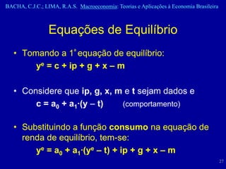 BACHA, C.J.C.; LIMA, R.A.S. Macroeconomia: Teorias e Aplicações à Economia Brasileira



                 Equações de Equilíbrio
   • Tomando a 1ª equação de equilíbrio:
        ye = c + ip + g + x – m

   • Considere que ip, g, x, m e t sejam dados e
        c = a0 + a1·(y – t)   (comportamento)


   • Substituindo a função consumo na equação de
     renda de equilíbrio, tem-se:
        ye = a0 + a1·(ye – t) + ip + g + x – m
                                                                                        27
 