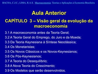 BACHA, C.J.C.; LIMA, R.A.S. Macroeconomia: Teorias e Aplicações à Economia Brasileira



                           Aula Anterior
  CAPÍTULO 3 – Visão geral da evolução da
             macroeconomia
  3.1 A macroeconomia antes da Teoria Geral;
  3.2 A Teoria Geral do Emprego, do Juro e da Moeda;
  3.3 Da Teoria Keynesiana à Síntese Neoclássica;
  3.4 Os Monetaristas;
  3.5 Os Novos Clássicos e os Novos-Keynesianos;
  3.6 Os Pós-Keynesianos;
  3.7 A Teoria do Desequilíbrio;
  3.8 A Nova Teoria do Crescimento;
  3.9 Os Modelos que serão desenvolvidos.                                               3
 