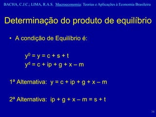 BACHA, C.J.C.; LIMA, R.A.S. Macroeconomia: Teorias e Aplicações à Economia Brasileira



Determinação do produto de equilíbrio
   • A condição de Equilíbrio é:

            y0 = y = c + s + t
            yd = c + ip + g + x – m

   1ª Alternativa: y = c + ip + g + x – m

   2ª Alternativa: ip + g + x – m = s + t
                                                                                        34
 