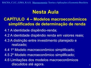 BACHA, C.J.C.; LIMA, R.A.S. Macroeconomia: Teorias e Aplicações à Economia Brasileira



                              Nesta Aula
 CAPÍTULO 4 – Modelos macroeconômicos
   simplificados de determinação de renda
  4.1 A identidade dispêndio-renda;
  4.2 A identidade dispêndio renda em valores reais;
  4.3 A distinção entre investimento planejado e
       realizado;
  4.4 1º Modelo macroeconômico simplificado;
  4.5 2º Modelo macroeconômico simplificado;
  4.6 Limitações dos modelos macroeconômicos
       discutidos até agora.                                                            4
 