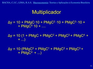 BACHA, C.J.C.; LIMA, R.A.S. Macroeconomia: Teorias e Aplicações à Economia Brasileira



                            Multiplicador
     Δy = 10 + PMgC·10 + PMgC2 ·10 + PMgC3 ·10 +
           + PMgC4 10 + ....

     Δy = 10 (1 + PMgC + PMgC2 + PMgC3 + PMgC4 +
           + ...)

     Δy = 10·(PMgC0 + PMgC1 + PMgC2 + PMgC3 +
           + PMgC4 + ...)


                                                                                        46
 