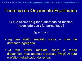 BACHA, C.J.C.; LIMA, R.A.S. Macroeconomia: Teorias e Aplicações à Economia Brasileira



  Teorema do Orçamento Equilibrado

        O que ocorre se g for aumentado na mesma
             magnitude que t for aumentado?

                                  g = t = z

    g tem efeito imediato sobre o nível de
     demanda agregada.

    t tem efeito imediato sobre a renda
     disponível, mas apenas a parcela PMgC·t terá
     o efeito multiplicador da renda.                                                   48
 