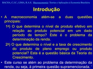 BACHA, C.J.C.; LIMA, R.A.S. Macroeconomia: Teorias e Aplicações à Economia Brasileira


                              Introdução
• A macroeconomia atém-se a duas questões
  principais:
   1a) O que determina o nível de produto efetivo em
       relação ao produto potencial em um dado
       período de tempo? Este é o problema da
       determinação da renda.
   2a) O que determina o nível e a taxa de crescimento
       do produto de pleno emprego ou produto
       potencial? Esta é a questão básica da Teoria do
       Crescimento.
• Este curso se atém ao problema da determinação da
  renda, ou seja, à primeira questão supramencionada. 5
 