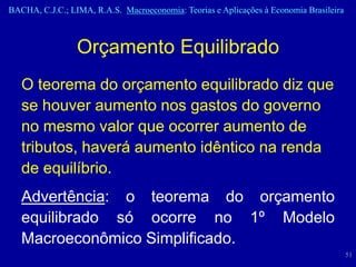 BACHA, C.J.C.; LIMA, R.A.S. Macroeconomia: Teorias e Aplicações à Economia Brasileira



                 Orçamento Equilibrado
   O teorema do orçamento equilibrado diz que
   se houver aumento nos gastos do governo
   no mesmo valor que ocorrer aumento de
   tributos, haverá aumento idêntico na renda
   de equilíbrio.
   Advertência: o teorema do orçamento
   equilibrado só ocorre no 1º Modelo
   Macroeconômico Simplificado.
                                                                                        51
 