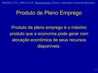 BACHA, C.J.C.; LIMA, R.A.S. Macroeconomia: Teorias e Aplicações à Economia Brasileira



            Produto de Pleno Emprego

       Produto de pleno emprego é o máximo
      produto que a economia pode gerar com
       alocação econômica de seus recursos
                    disponíveis.




                                                                                        52
 