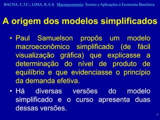 BACHA, C.J.C.; LIMA, R.A.S. Macroeconomia: Teorias e Aplicações à Economia Brasileira



A origem dos modelos simplificados
   • Paul Samuelson propôs um modelo
     macroeconômico simplificado (de fácil
     visualização gráfica) que explicasse a
     determinação do nível de produto de
     equilíbrio e que evidenciasse o princípio
     da demanda efetiva.
   • Há     diversas  versões    do   modelo
     simplificado e o curso apresenta duas
     dessas versões.
                                                                                        6
 
