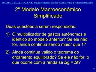 BACHA, C.J.C.; LIMA, R.A.S. Macroeconomia: Teorias e Aplicações à Economia Brasileira


           2º Modelo Macroeconômico
                  Simplificado
   Duas questões a serem respondidas:
   1) O multiplicador de gastos autônomos é
      idêntico ao modelo anterior? Se ele não
      for, ainda continua sendo maior que 1?
   2) Ainda continua válido o teorema do
      orçamento equilibrado? Se ele não for, o
      que ocorre com a renda se Δg = Δt?
                                                                                        61
 