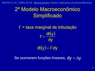 BACHA, C.J.C.; LIMA, R.A.S. Macroeconomia: Teorias e Aplicações à Economia Brasileira


           2º Modelo Macroeconômico
                  Simplificado

               t’ = taxa marginal de tributação
                                        dt y 
                                   t' 
                                         dy
                                 dt y   t'dy

           Se ocorrerem funções lineares, dy  y

                                                                                        62
 