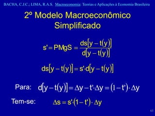 BACHA, C.J.C.; LIMA, R.A.S. Macroeconomia: Teorias e Aplicações à Economia Brasileira


           2º Modelo Macroeconômico
                  Simplificado
                                  dsy  ty 
                      s'  PMgS 
                                  dy  ty 

                      dsy  ty   s'dy  ty 

      Para: dy  ty   y  t'y  1  t' y

    Tem-se:                 s  s'1  t'  y
                                                                                        63
 