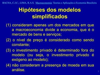 BACHA, C.J.C.; LIMA, R.A.S. Macroeconomia: Teorias e Aplicações à Economia Brasileira


              Hipóteses dos modelos
                   simplificados
   (1) consideram apenas um dos mercados em que
       a macroeconomia divide a economia, que é o
       mercado de bens e serviços;
   (2) o nível de preço é considerado como sendo
       constante;
   (3) o investimento privado é determinado fora do
       modelo (ou seja, o investimento privado é
       exógeno ao modelo);
   (4) não consideram a presença de moeda em sua
       análise.                                                                         7
 