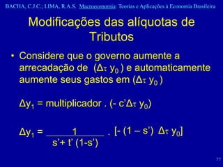BACHA, C.J.C.; LIMA, R.A.S. Macroeconomia: Teorias e Aplicações à Economia Brasileira


         Modificações das alíquotas de
                   Tributos
  • Considere que o governo aumente a
    arrecadação de (Δt y0 ) e automaticamente
    aumente seus gastos em (Δt y0 )

     Δy1 = multiplicador . (- c’Δt y0)

     Δy1 =              1        . [- (1 – s’) Δt y0]
                   s’+ t’ (1-s’)
                                                                                        77
 